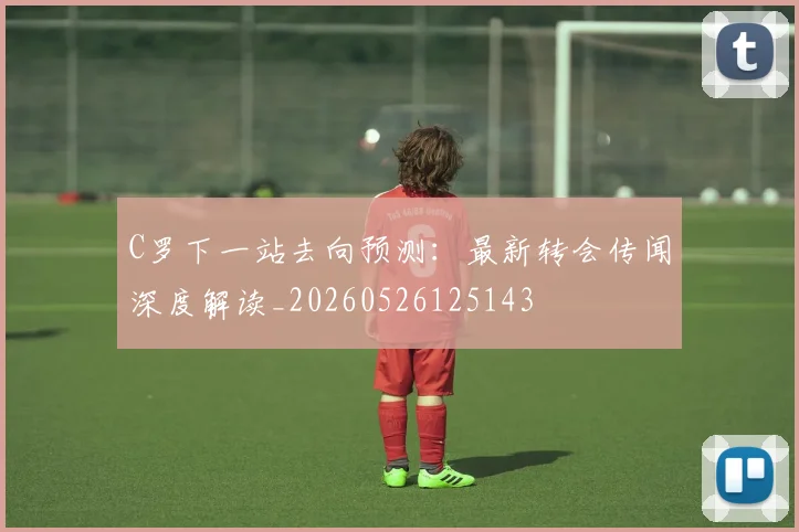 C罗下一站去向预测:最新转会传闻深度解读_20260526125143