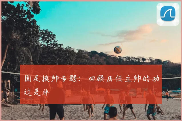 国足换帅专题:回顾历任主帅的功过是非