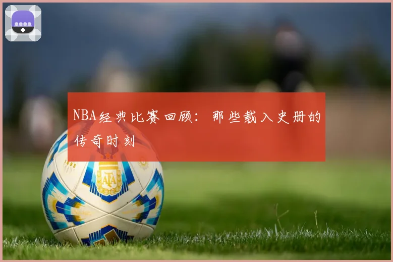 NBA经典比赛回顾:那些载入史册的传奇时刻