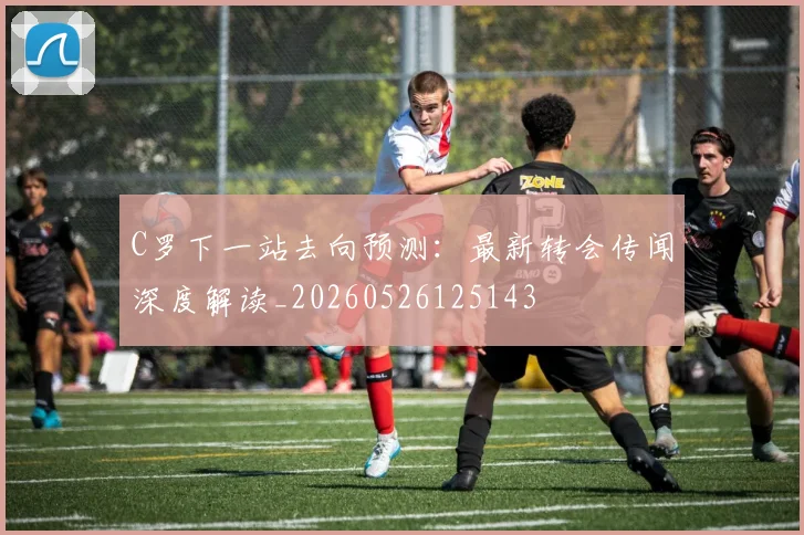 C罗下一站去向预测:最新转会传闻深度解读_20260526125143